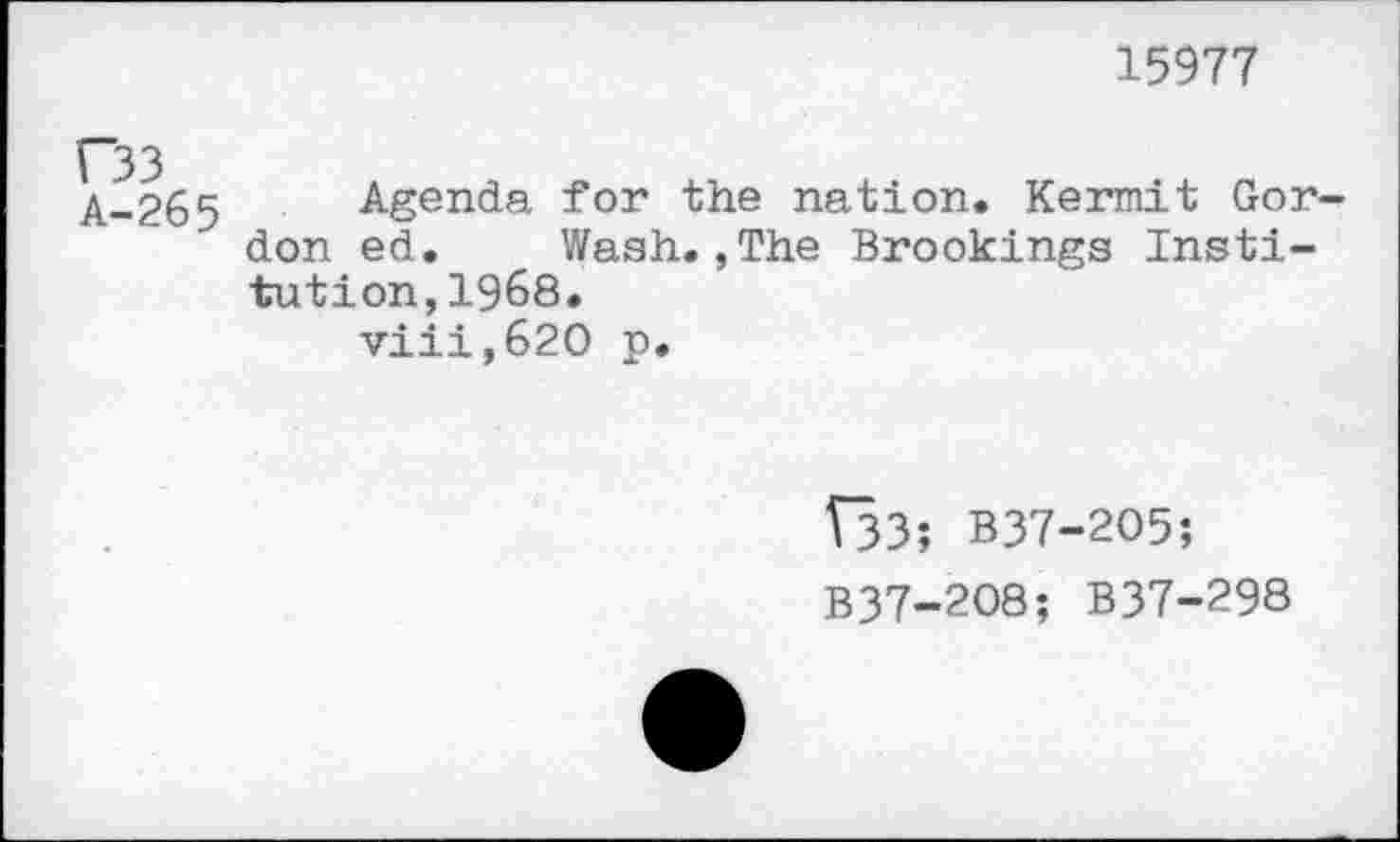 ﻿15977
A-265 Agenda for the nation. Kermit Gordon ed. Wash.,The Brookings Institution, 1968.
viii,62O p.
Î33; B37-2O5;
B37-2O8; B37-298